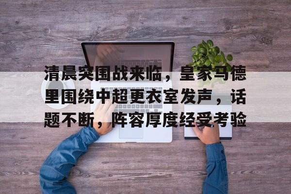 清晨突围战来临，皇家马德里围绕中超更衣室发声，话题不断，阵容厚度经受考验的简单介绍