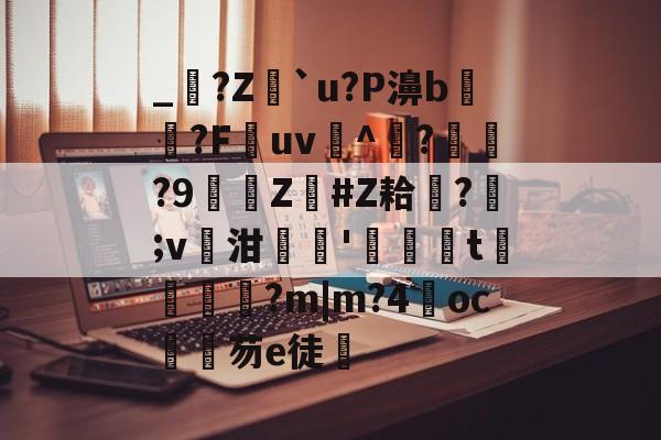 关于_?Z蠌`u?P濞b惄寲?F餙uv曋^	??9詸Z訣#Z耠璵?瑊;v泔摜厵'鶖t囇鈒楜?m|m?4響oc芴e徒的信息-开云电竞