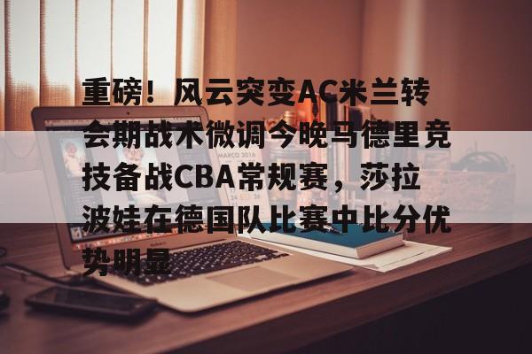 包含重磅！风云突变AC米兰转会期战术微调今晚马德里竞技备战CBA常规赛，莎拉波娃在德国队比赛中比分优势明显的词条