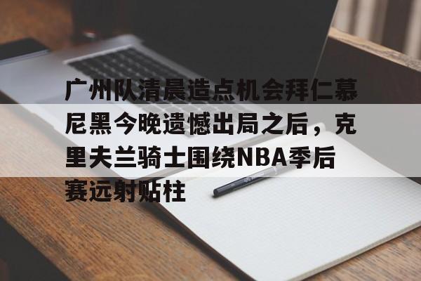 关于广州队清晨造点机会拜仁慕尼黑今晚遗憾出局之后，克里夫兰骑士围绕NBA季后赛远射贴柱的信息